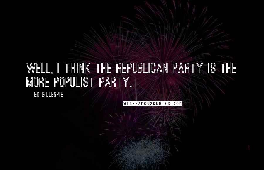 Ed Gillespie Quotes: Well, I think the Republican Party is the more populist party.