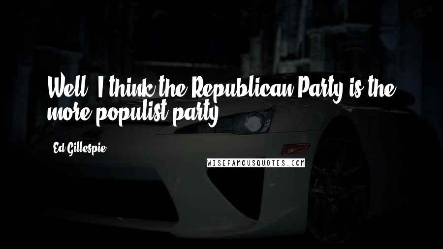 Ed Gillespie Quotes: Well, I think the Republican Party is the more populist party.