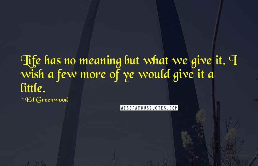 Ed Greenwood Quotes: Life has no meaning but what we give it. I wish a few more of ye would give it a little.