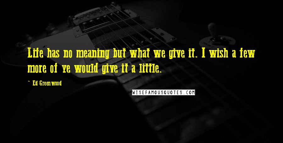Ed Greenwood Quotes: Life has no meaning but what we give it. I wish a few more of ye would give it a little.