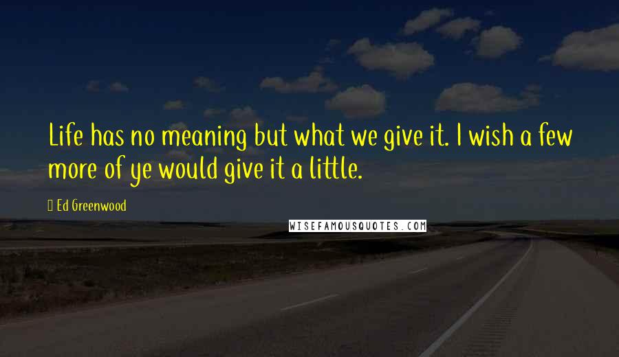 Ed Greenwood Quotes: Life has no meaning but what we give it. I wish a few more of ye would give it a little.