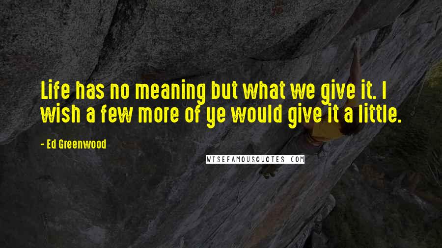 Ed Greenwood Quotes: Life has no meaning but what we give it. I wish a few more of ye would give it a little.