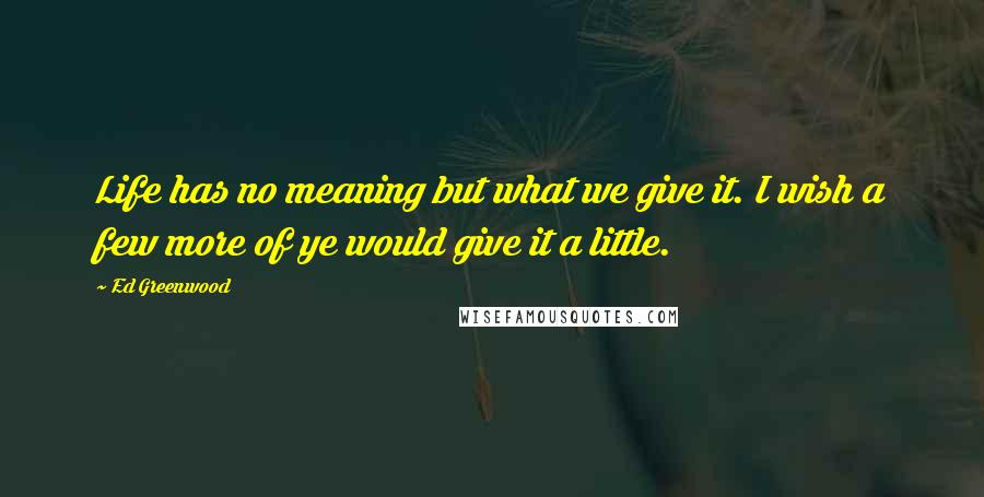 Ed Greenwood Quotes: Life has no meaning but what we give it. I wish a few more of ye would give it a little.