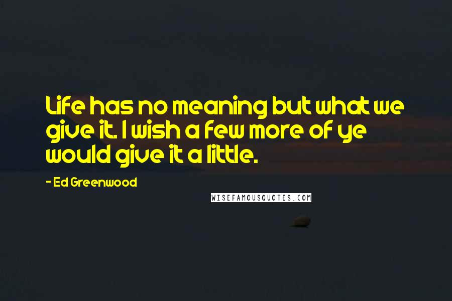 Ed Greenwood Quotes: Life has no meaning but what we give it. I wish a few more of ye would give it a little.