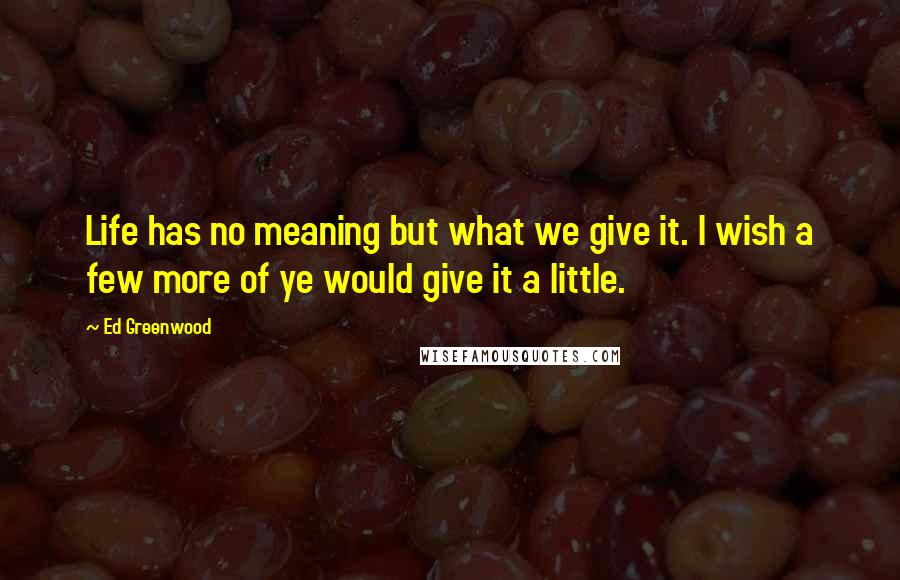 Ed Greenwood Quotes: Life has no meaning but what we give it. I wish a few more of ye would give it a little.