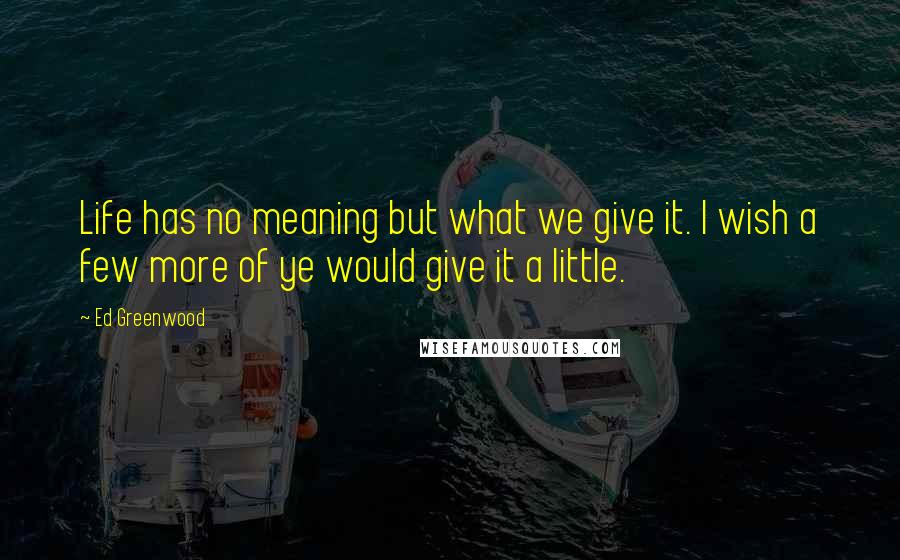 Ed Greenwood Quotes: Life has no meaning but what we give it. I wish a few more of ye would give it a little.