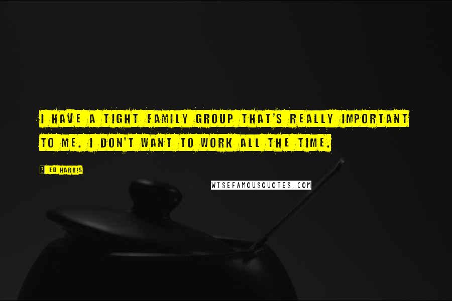 Ed Harris Quotes: I have a tight family group that's really important to me. I don't want to work all the time.