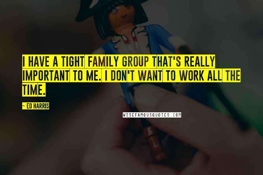 Ed Harris Quotes: I have a tight family group that's really important to me. I don't want to work all the time.