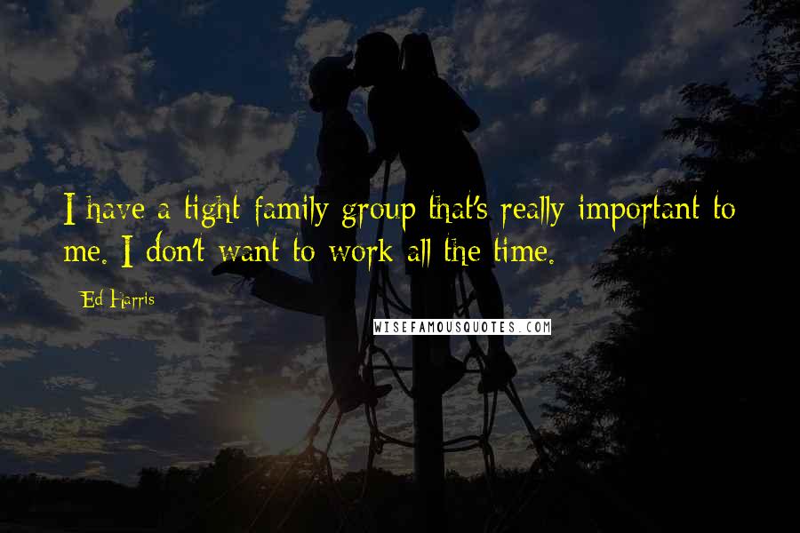 Ed Harris Quotes: I have a tight family group that's really important to me. I don't want to work all the time.