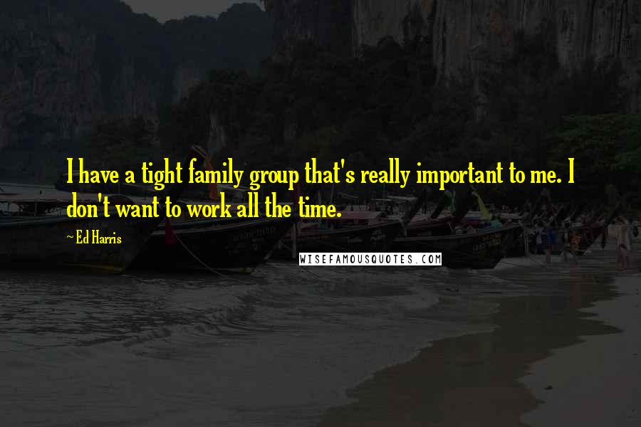 Ed Harris Quotes: I have a tight family group that's really important to me. I don't want to work all the time.