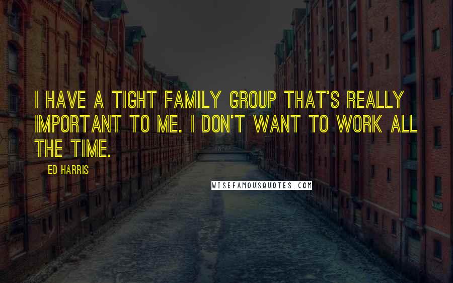 Ed Harris Quotes: I have a tight family group that's really important to me. I don't want to work all the time.