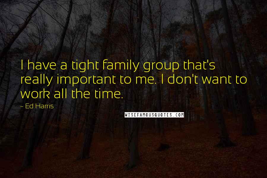 Ed Harris Quotes: I have a tight family group that's really important to me. I don't want to work all the time.