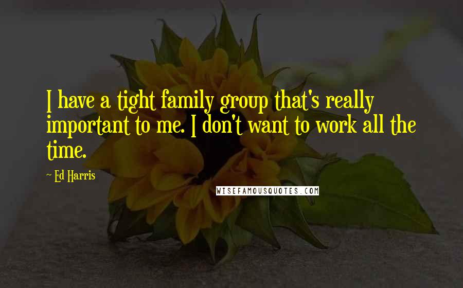 Ed Harris Quotes: I have a tight family group that's really important to me. I don't want to work all the time.