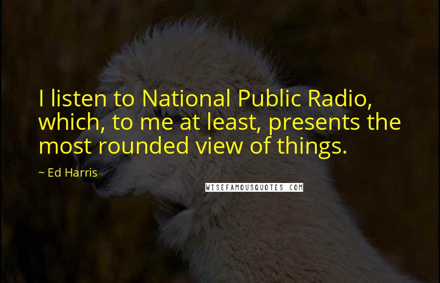 Ed Harris Quotes: I listen to National Public Radio, which, to me at least, presents the most rounded view of things.