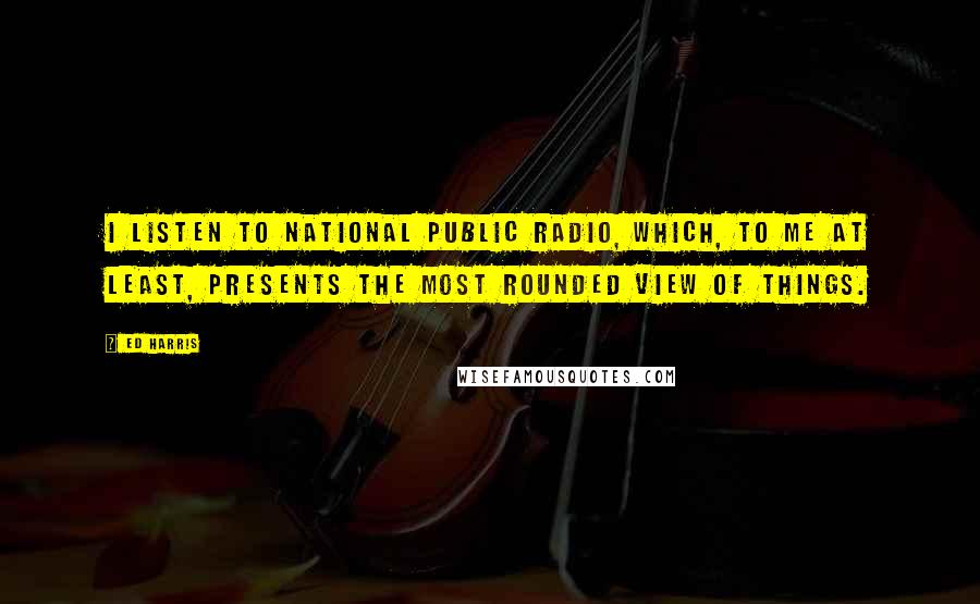 Ed Harris Quotes: I listen to National Public Radio, which, to me at least, presents the most rounded view of things.