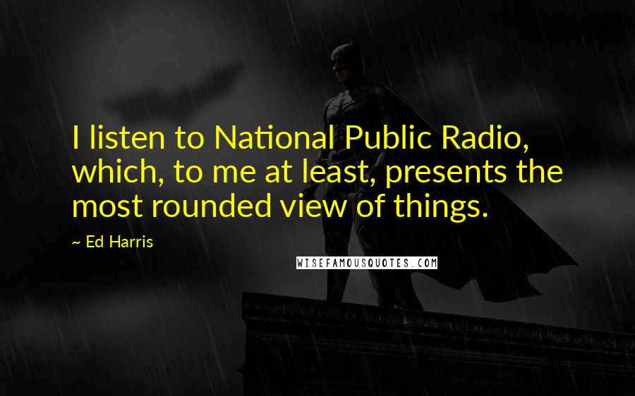 Ed Harris Quotes: I listen to National Public Radio, which, to me at least, presents the most rounded view of things.