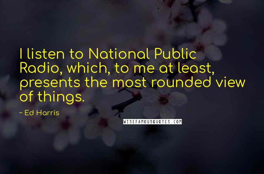 Ed Harris Quotes: I listen to National Public Radio, which, to me at least, presents the most rounded view of things.