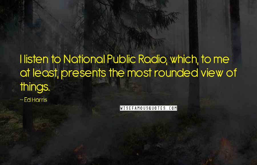 Ed Harris Quotes: I listen to National Public Radio, which, to me at least, presents the most rounded view of things.