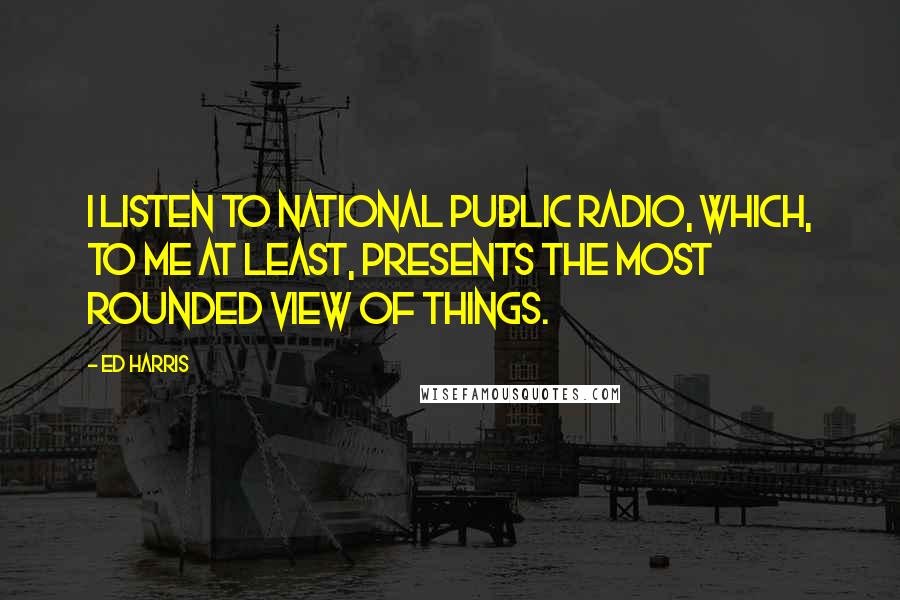 Ed Harris Quotes: I listen to National Public Radio, which, to me at least, presents the most rounded view of things.