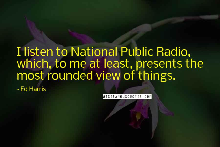 Ed Harris Quotes: I listen to National Public Radio, which, to me at least, presents the most rounded view of things.