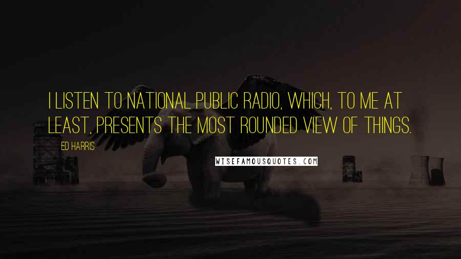 Ed Harris Quotes: I listen to National Public Radio, which, to me at least, presents the most rounded view of things.