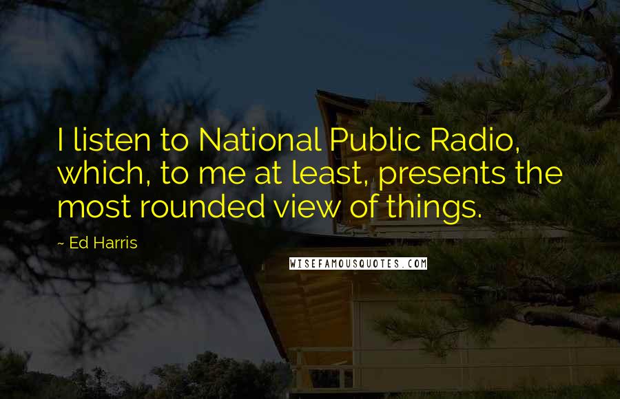 Ed Harris Quotes: I listen to National Public Radio, which, to me at least, presents the most rounded view of things.