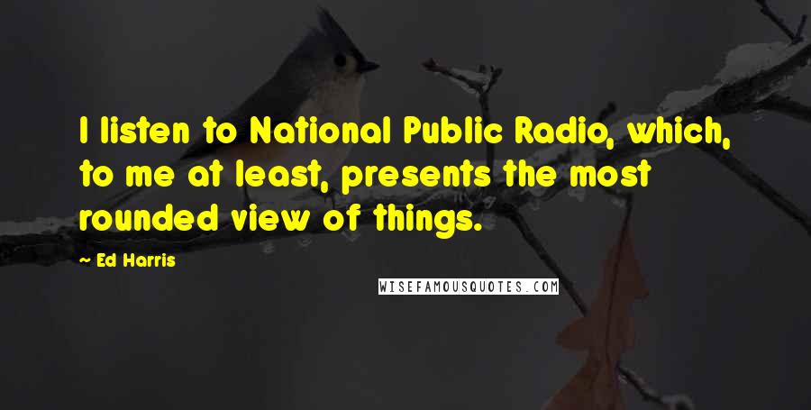 Ed Harris Quotes: I listen to National Public Radio, which, to me at least, presents the most rounded view of things.