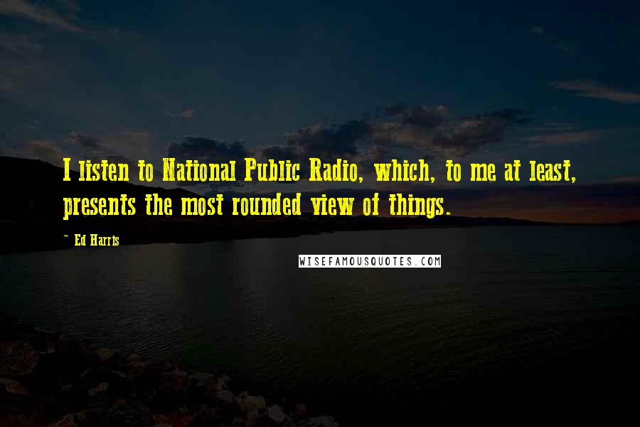 Ed Harris Quotes: I listen to National Public Radio, which, to me at least, presents the most rounded view of things.