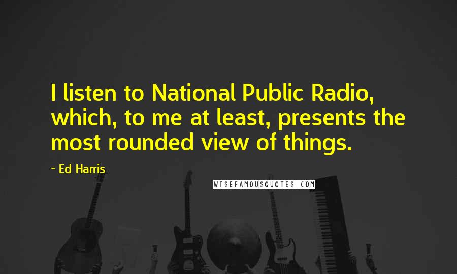 Ed Harris Quotes: I listen to National Public Radio, which, to me at least, presents the most rounded view of things.