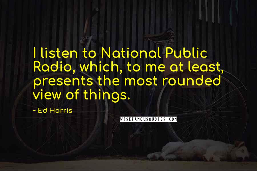 Ed Harris Quotes: I listen to National Public Radio, which, to me at least, presents the most rounded view of things.