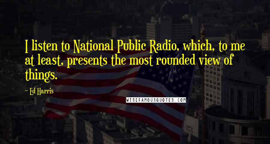 Ed Harris Quotes: I listen to National Public Radio, which, to me at least, presents the most rounded view of things.