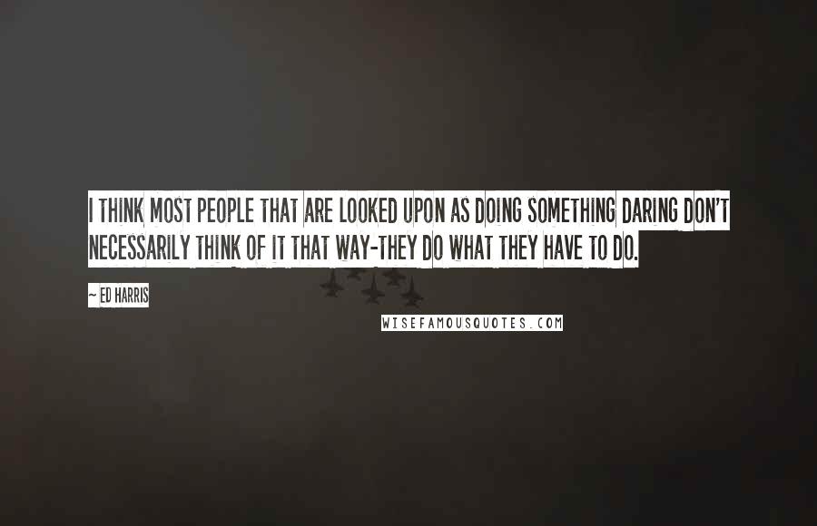 Ed Harris Quotes: I think most people that are looked upon as doing something daring don't necessarily think of it that way-they do what they have to do.