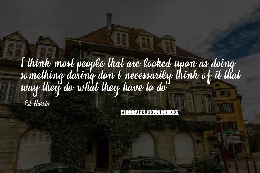 Ed Harris Quotes: I think most people that are looked upon as doing something daring don't necessarily think of it that way-they do what they have to do.