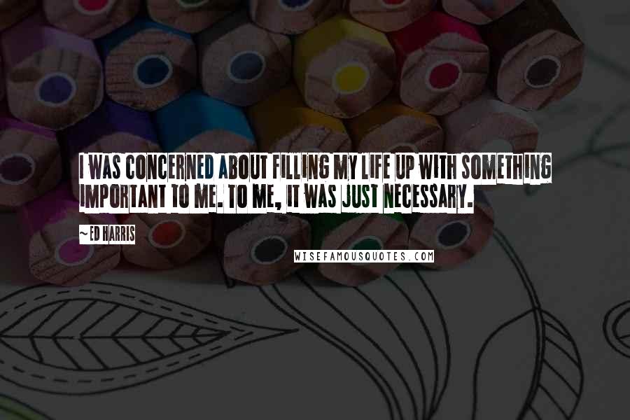 Ed Harris Quotes: I was concerned about filling my life up with something important to me. To me, it was just necessary.