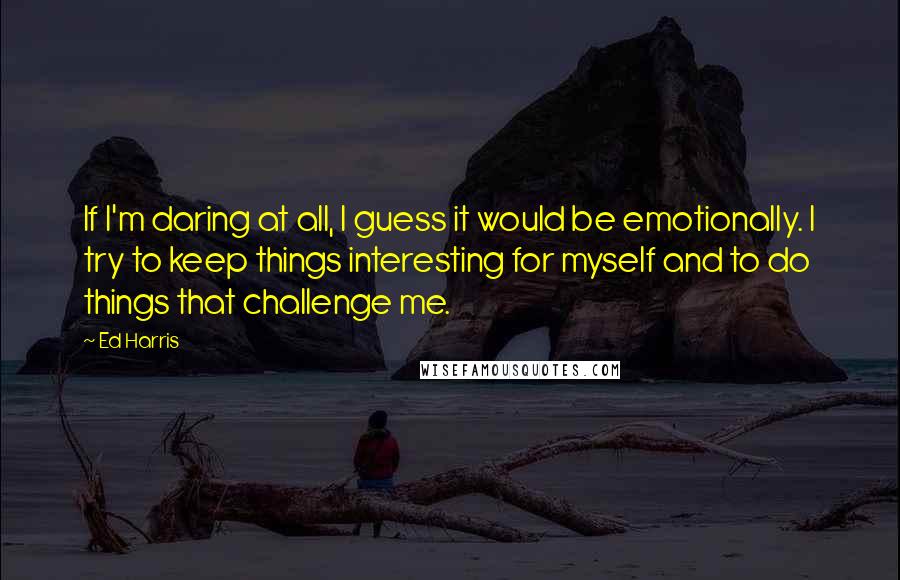 Ed Harris Quotes: If I'm daring at all, I guess it would be emotionally. I try to keep things interesting for myself and to do things that challenge me.