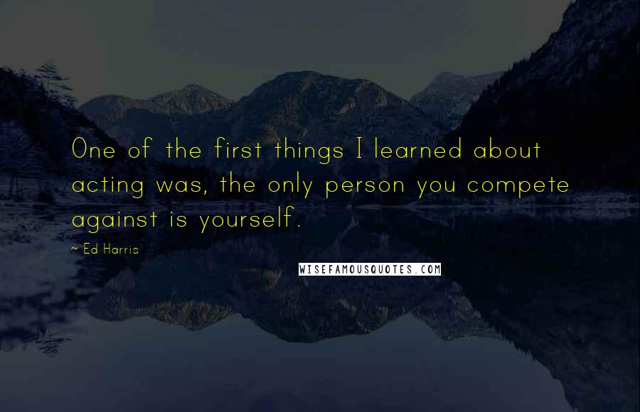 Ed Harris Quotes: One of the first things I learned about acting was, the only person you compete against is yourself.