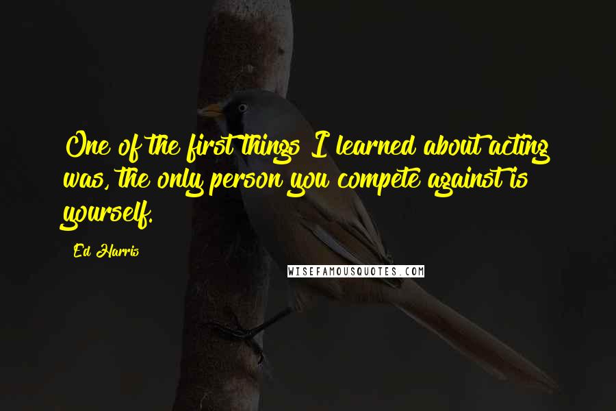 Ed Harris Quotes: One of the first things I learned about acting was, the only person you compete against is yourself.