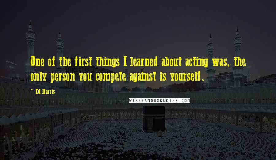 Ed Harris Quotes: One of the first things I learned about acting was, the only person you compete against is yourself.