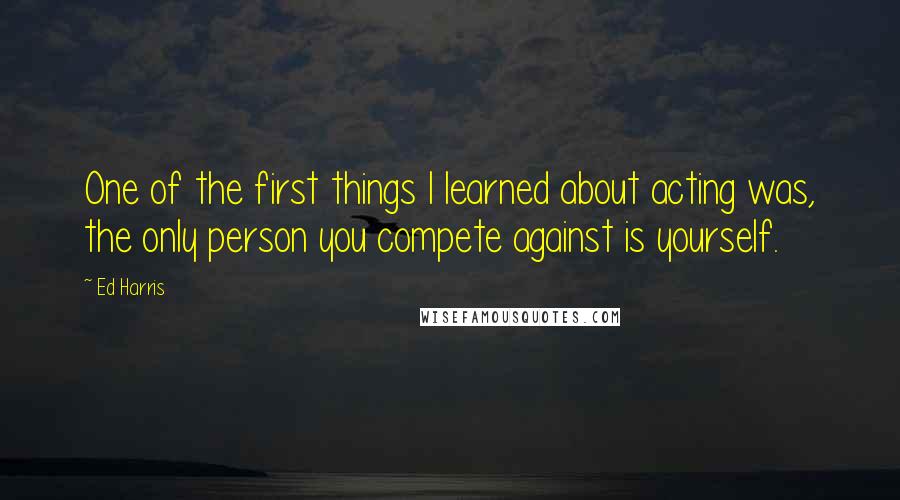 Ed Harris Quotes: One of the first things I learned about acting was, the only person you compete against is yourself.