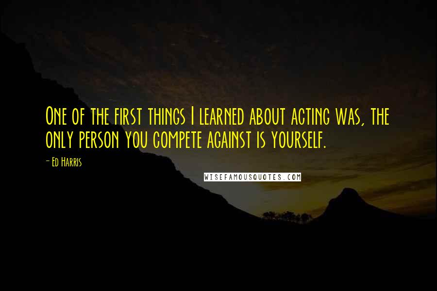 Ed Harris Quotes: One of the first things I learned about acting was, the only person you compete against is yourself.