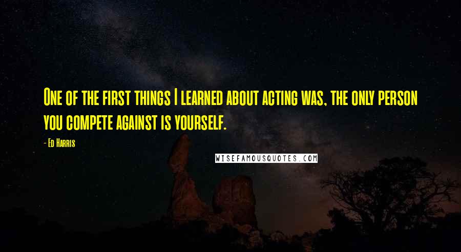 Ed Harris Quotes: One of the first things I learned about acting was, the only person you compete against is yourself.