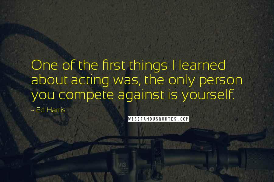 Ed Harris Quotes: One of the first things I learned about acting was, the only person you compete against is yourself.