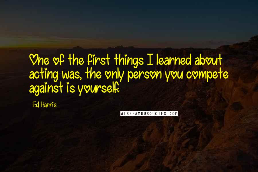 Ed Harris Quotes: One of the first things I learned about acting was, the only person you compete against is yourself.