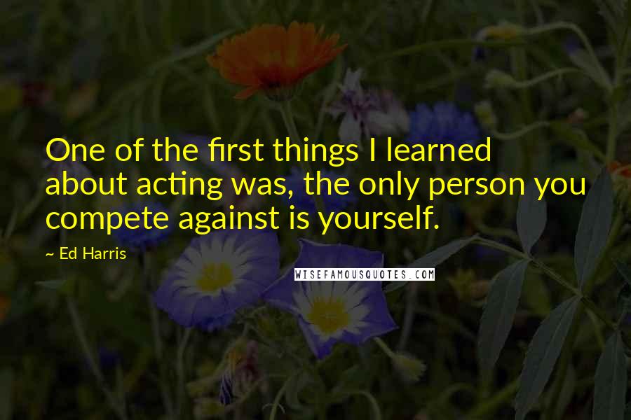 Ed Harris Quotes: One of the first things I learned about acting was, the only person you compete against is yourself.