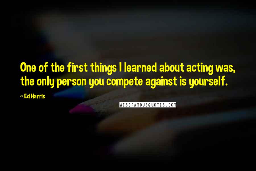 Ed Harris Quotes: One of the first things I learned about acting was, the only person you compete against is yourself.