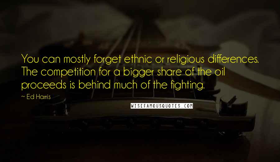 Ed Harris Quotes: You can mostly forget ethnic or religious differences. The competition for a bigger share of the oil proceeds is behind much of the fighting.
