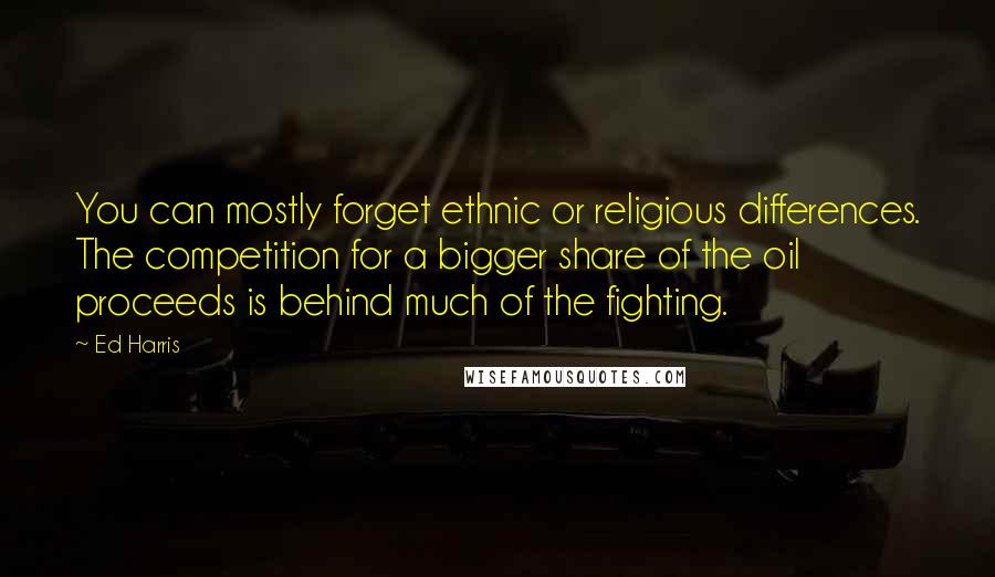 Ed Harris Quotes: You can mostly forget ethnic or religious differences. The competition for a bigger share of the oil proceeds is behind much of the fighting.