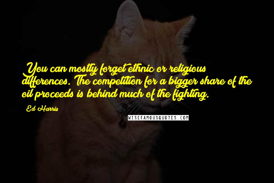 Ed Harris Quotes: You can mostly forget ethnic or religious differences. The competition for a bigger share of the oil proceeds is behind much of the fighting.