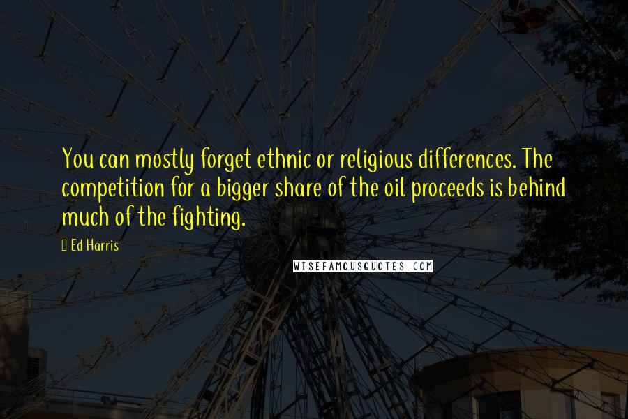 Ed Harris Quotes: You can mostly forget ethnic or religious differences. The competition for a bigger share of the oil proceeds is behind much of the fighting.