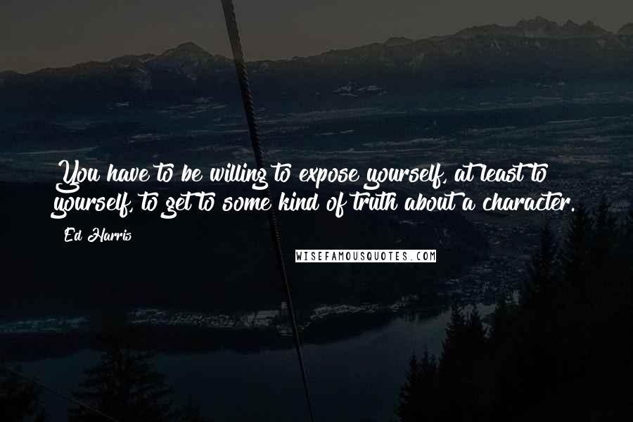 Ed Harris Quotes: You have to be willing to expose yourself, at least to yourself, to get to some kind of truth about a character.